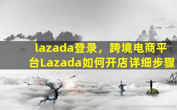 lazada登录，跨境电商平台Lazada如何开店详细步骤