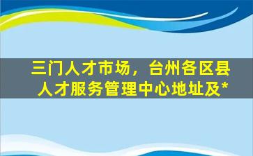 三门人才市场，台州各区县人才服务管理中心地址及*