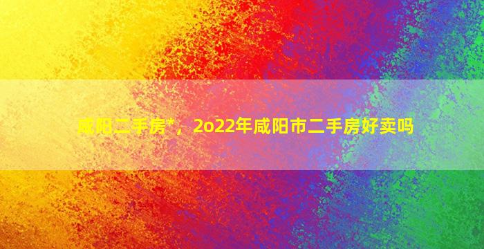 咸阳二手房*，2o22年咸阳市二手房好卖吗插图