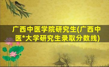 广西中医学院研究生(广西中医*大学研究生录取分数线)