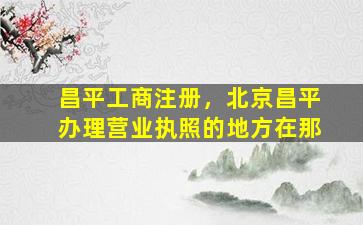 昌平工商注册，北京昌平办理营业执照的地方在那插图