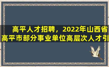 高平人才招聘，2022年山西省高平市部分事业单位高层次人才引进公告【50人】